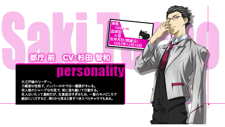 都庁 前　CV：杉田 智和
personality
大江戸線のリーダー。
几帳面な性格で、メンバーの中では一番頭がキレる。
役人風のシャープな外見で、常に落ち着いて行動する。
本人はいたって真剣だが、生真面目すぎるため、一番のキメどころで
絶妙にハズすなど、周りから見ると愛すべきスベりキャラでもある。
身長：188cm
血液型：A型
生年月日：1997年12月19日