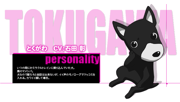 とくがわ　CV：石田 彰
personality
いつの間にかミラクルトレインに乗り込んでいた犬。
黒のマメシバ。
犬なので駅たちと会話は出来ないが、イイ声のモノローグでツッコミを
入れる。カワイイ顔して毒舌。