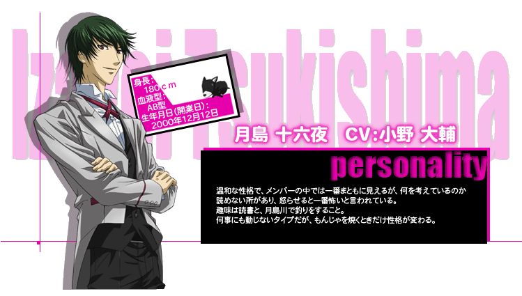 月島 十六夜　CV：小野 大輔
personality
温和な性格で、メンバーの中では一番まともに見えるが、何を考えているのか
読めない所があり、怒らせると一番怖いと言われている。
趣味は読書と、月島川で釣りをすること。
何事にも動じないタイプだが、もんじゃを焼くときだけ性格が変わる。
身長：180cm
血液型：AB型
生年月日：2000年12月12日