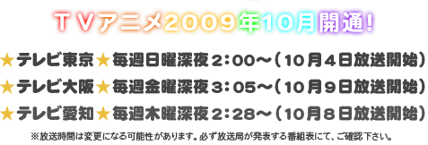 TVアニメ2009年10月開通！
★テレビ東京★毎週日曜深夜2：00～（10月4日放送開始）
★テレビ大阪★毎週金曜深夜3：05～（10月9日放送開始）
★テレビ愛知★毎週木曜深夜2：28～（10月8日放送開始）
※放送時間は変更になる可能性があります。必ず放送局が発表する番組表にて、ご確認下さい。